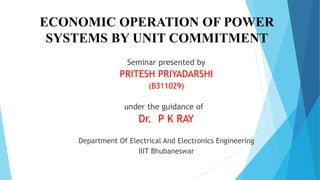 ECONOMIC OPERATION OF POWER 
SYSTEMS BY UNIT COMMITMENT 
Seminar presented by 
PRITESH PRIYADARSHI 
(B311029) 
under the guidance of 
Dr. P K RAY 
Department Of Electrical And Electronics Engineering 
IIIT Bhubaneswar 
 