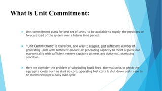 What is Unit Commitment: 
 Unit commitment plans for best set of units to be available to supply the predicted or 
forecast load of the system over a future time period. 
 “Unit Commitment” is therefore, one way to suggest, just sufficient number of 
generating units with sufficient amount of generating capacity to meet a given load 
economically with sufficient reserve capacity to meet any abnormal, operating 
condition. 
 Here we consider the problem of scheduling fossil fired thermal units in which the 
aggregate costs( such as start up cost, operating fuel costs & shut down costs ) are to 
be minimized over a daily load cycle. 
 