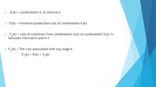  Xi(k) = combination Xi of interval k 
 Pi(k) = minimum production cost of combination Xi(k) 
 Tij(k) = cost of transition from combination Xi(k) to combination Xj(k+1) 
between intervals k and k+1 
 Fij(k) = The cost associated with any stage k 
Fij(k) = Pi(k) + Tij(k) 
 