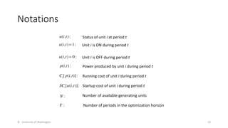 Notations
© University of Washington 19
u(i,t): Status of unit i at period t
p(i,t): Power produced by unit i during period t
Unit i is ON during period t
u(i,t) = 1:
Unit i is OFF during period t
u(i,t) = 0 :
Ci[p(i,t)]: Running cost of unit i during period t
SCi[u(i,t)]: Startup cost of unit i during period t
N : Number of available generating units
T : Number of periods in the optimization horizon
 