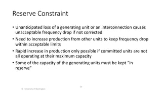 Reserve Constraint
• Unanticipated loss of a generating unit or an interconnection causes
unacceptable frequency drop if not corrected
• Need to increase production from other units to keep frequency drop
within acceptable limits
• Rapid increase in production only possible if committed units are not
all operating at their maximum capacity
• Some of the capacity of the generating units must be kept “in
reserve”
© University of Washington
24
 