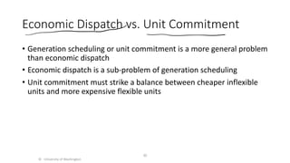 Economic Dispatch vs. Unit Commitment
• Generation scheduling or unit commitment is a more general problem
than economic dispatch
• Economic dispatch is a sub-problem of generation scheduling
• Unit commitment must strike a balance between cheaper inflexible
units and more expensive flexible units
© University of Washington
30
 
