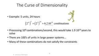The Curse of Dimensionality
• Example: 5 units, 24 hours
• Processing 109 combinations/second, this would take 1.9 1019 years to
solve
• There are 100’s of units in large power systems...
• Many of these combinations do not satisfy the constraints
© University of Washington
36
2N
( )
T
= 25
( )
24
= 6.21035
combinations
 