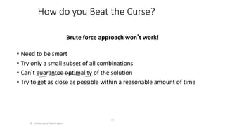 How do you Beat the Curse?
Brute force approach wonʼt work!
• Need to be smart
• Try only a small subset of all combinations
• Canʼt guarantee optimality of the solution
• Try to get as close as possible within a reasonable amount of time
© University of Washington
37
 