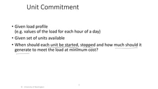 Unit Commitment
• Given load profile
(e.g. values of the load for each hour of a day)
• Given set of units available
• When should each unit be started, stopped and how much should it
generate to meet the load at minimum cost?
© University of Washington
3
 