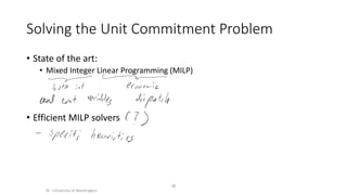 Solving the Unit Commitment Problem
• State of the art:
• Mixed Integer Linear Programming (MILP)
• Efficient MILP solvers
© University of Washington
38
 