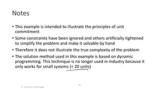 Notes
• This example is intended to illustrate the principles of unit
commitment
• Some constraints have been ignored and others artificially tightened
to simplify the problem and make it solvable by hand
• Therefore it does not illustrate the true complexity of the problem
• The solution method used in this example is based on dynamic
programming. This technique is no longer used in industry because it
only works for small systems (< 20 units)
© University of Washington
56
 