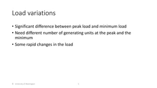 Load variations
• Significant difference between peak load and minimum load
• Need different number of generating units at the peak and the
minimum
• Some rapid changes in the load
© University of Washington 5
 
