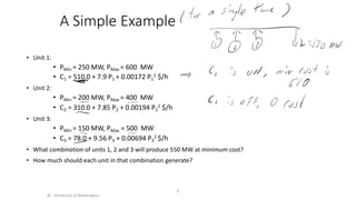 A Simple Example
• Unit 1:
• PMin = 250 MW, PMax = 600 MW
• C1 = 510.0 + 7.9 P1 + 0.00172 P1
2 $/h
• Unit 2:
• PMin = 200 MW, PMax = 400 MW
• C2 = 310.0 + 7.85 P2 + 0.00194 P2
2 $/h
• Unit 3:
• PMin = 150 MW, PMax = 500 MW
• C3 = 78.0 + 9.56 P3 + 0.00694 P3
2 $/h
• What combination of units 1, 2 and 3 will produce 550 MW at minimum cost?
• How much should each unit in that combination generate?
© University of Washington
6
 