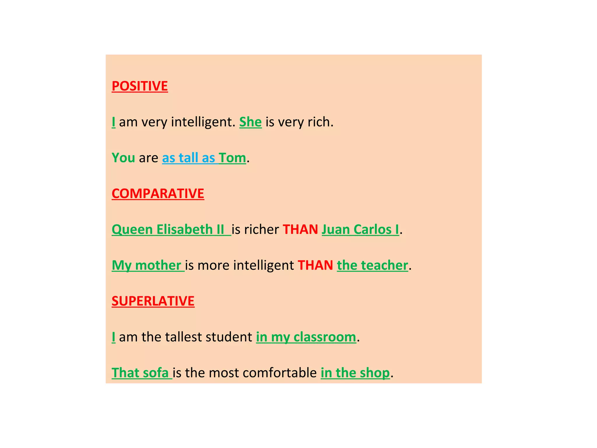 POSITIVE
I am very intelligent. She is very rich.
You are as tall as Tom.
COMPARATIVE
Queen Elisabeth II is richer THAN Juan Carlos I.
My mother is more intelligent THAN the teacher.
SUPERLATIVE
I am the tallest student in my classroom.
That sofa is the most comfortable in the shop.

 