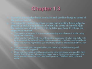    Scientific knowledge helps use learn and predict things to come of
    the natural world
   The scientific method is when we use our scientific knowledge to
    predict or make a hypothesis of what is to come of something in
    the natural world and prove it to be false you have to follow the
    steps for it to work
       You look at what ever it is you experimenting and observe it while using
        inductive reasoning
       After you have observed you will create a statement of what you believe to
        be true about the natural world that you can test, which is your hypothesis
       Once you have a hypothesis you must now make a prediction that you can
        test
       You must now test that prediction you made by experimenting and
        observing what happens
       Once you have seen what has gone on in the experiment you need to then
        notice thing that may change and make a new hypothesis and repeat you
        steps as many times as you need until you are confident with your out
        come
 