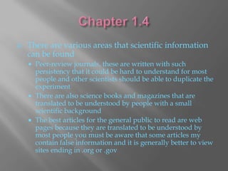    There are various areas that scientific information
    can be found
     Peer-review journals, these are written with such
      persistency that it could be hard to understand for most
      people and other scientists should be able to duplicate the
      experiment
     There are also science books and magazines that are
      translated to be understood by people with a small
      scientific background
     The best articles for the general public to read are web
      pages because they are translated to be understood by
      most people you must be aware that some articles my
      contain false information and it is generally better to view
      sites ending in .org or .gov
 