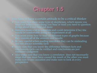    You have to have a certain attitude to be a critical thinker
       You must first show some type of skepticism, which means you
        must not believe everything you hear or read you need to question
        things about it and find out more
       Statistics mean a lot to scientists and could determine if he/she
        would be comfortable doing the experiment at all
       You must know how to read all different types of graphs because
        they contain all of the answers and results
       Be very careful when reading anecdotes they can be misleading
        and not always scientific facts
       Make sure that you know the difference between facts and
        conclusions, facts can be verified and conclusions are just
        someone's judgment
       Also make sure that you know a correlation does not necessarily
        mean that one must have caused the result of the other you must
        make sure to use causation and make sure to look at every
        perspective
 