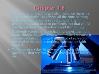    Technology plays a huge rule in science there are
    new technological advances all the time helping
    with predictions some say relying on the
    technology could lead to problems but that could
    also be predicted with science and technology
   Although science can predict and experiment on
    many things they are somewhat limited because it
    can only focus on things that can be observed or
    physical explanations nothing spiritual or faith
    related
   With our everyday lives we are faced with many
    questions that we must make informed decisions
    on


                      http://www.ghananewsagency.org/details/Education/Ghanaian-youth-
                      need-firm-foundation-in-science-and-technology/?ci=9&ai=32089
 