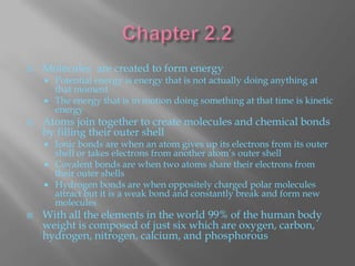   Molecules are created to form energy
     Potential energy is energy that is not actually doing anything at
      that moment
     The energy that is in motion doing something at that time is kinetic
      energy
   Atoms join together to create molecules and chemical bonds
    by filling their outer shell
     Ionic bonds are when an atom gives up its electrons from its outer
      shell or takes electrons from another atom’s outer shell
     Covalent bonds are when two atoms share their electrons from
      their outer shells
     Hydrogen bonds are when oppositely charged polar molecules
      attract but it is a weak bond and constantly break and form new
      molecules
   With all the elements in the world 99% of the human body
    weight is composed of just six which are oxygen, carbon,
    hydrogen, nitrogen, calcium, and phosphorous
 