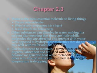    Water is the most essential molecule to living things
       The are polar molecules
       When at body temperature it is a liquid
       It also absorbs and holds energy
   Other substances can dissolve in water making it a
    solvent also meaning that these are hydrophilic
    molecules that are attracted and interact with water
    well opposed to hydrophobic molecules that do not
    mix well with water and are nonpolar
   Our bodies need to maintain a temperature of 98.6
    degrees Fahrenheit and we need water to help us do so
    because we generate heat while metabolizing or the
    other way around water can hold heat if our body
    temperature is dropping
 