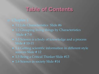    Chapter 1
       1.1 Life Characteristics Slide #6
       1.2 Grouping living things by Characteristics
         Slide # 7-9
       1.3 Science is a body of knowledge and a process
        Slide # 10-11
       1.4 Getting scientific information in different style
        sources Slide # 12
       1.5 Being a Critical Thinker Slide #13
       1.6 Science in society Slide #14
 