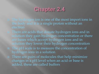    The hydrogen ion is one of the most import ions in
    the body and it is a single proton without an
    electron
   There are acids that donate hydrogen ions and in
    solution they gain hydrogen concentration or there
    are bases which accept hydrogen ions and in
    solution they lower their hydrogen concentration
   The pH scale is to measure the concentration of
    hydrogen ions in a solution
   There are pairs of molecules that help minimize
    changes in a pH level when an acid or base is
    added, these are called buffers
 
