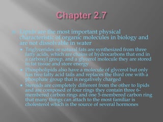    Lipids are the most important physical
    characteristic of organic molecules in biology and
    are not dissolvable in water
     Triglycerides or natural fats are synthesized from three
      fatty acids, which are chains of hydrocarbons that end in
      a carboxyl group, and a glycerol molecule they are stored
      in fat tissue and store energy
     Phospholipids also have a molecule of glycerol but only
      has two fatty acid tails and replaces the third one with a
      phosphate group that is negatively charged
     Steroids are completely different from the other to lipids
      and are composed of four rings they contain three 6-
      membered carbon rings and one 5-membered carbon ring
      that many things can attach to the most familiar is
      cholesterol which is the source of several hormones
 