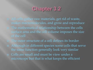    All cells gather raw materials, get rid of waste,
    makes macromolecules, and grow and reproduce
   The mathematical relationship between the cells
    surface area and the cell volume imposes the size
    of the cell
   The outer structure of a cell defines its border
   Although in different species some cells that serve
    the same function generally look very similar
   Cells are small and must be view under a
    microscope but that is what keeps the efficient
 