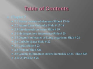    Chapter 2
       2.1 Matter consists of elements Slide # 15-16
       2.2 Atoms form Molecules Slide # 17-18
       2.3 Life depends on water Slide # 19
       2.4 Hydrogen ions importance Slide # 20
       2.5 Organic molecules of living organisms Slide # 21
       2.6 Carbohydrates Slide # 22
       2.7 Lipids Slide # 23
       2.8 Protiens Slide #24
       2.9 Genetic Information stotred in nucleic acids Slide #25
       2.10 ATP Slide # 26
 
