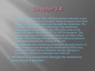    In active transport the cells collected needed molecules or get
        rid of the ones that are not needed. Active transport does need
        energy to pass certain molecules through the membrane. The
        molecules pass through by attaching to the membrane
        changing and are released on the other side, some of the
        molecules break down from ATP to ADP to transport. The
        proteins that pass these molecules through are often called
        pumps. The most important pump is the sodium-potassium
        pump that maintains the volume of the cell
       The molecules that are too big to transport through passive or
        active transport pass through the membrane in bulk using
        endocytosis which moves materials into the cell and/or
        exocytosis which move materials out of the cell
   Information is transported through the membrane
    using receptor proteins
 