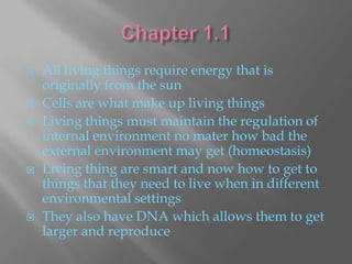    All living things require energy that is
    originally from the sun
   Cells are what make up living things
   Living things must maintain the regulation of
    internal environment no mater how bad the
    external environment may get (homeostasis)
   Living thing are smart and now how to get to
    things that they need to live when in different
    environmental settings
   They also have DNA which allows them to get
    larger and reproduce
 