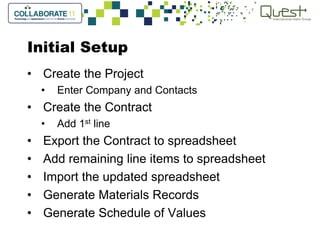 Initial Setup
• Create the Project
• Enter Company and Contacts
• Create the Contract
• Add 1st line
• Export the Contract to spreadsheet
• Add remaining line items to spreadsheet
• Import the updated spreadsheet
• Generate Materials Records
• Generate Schedule of Values
 