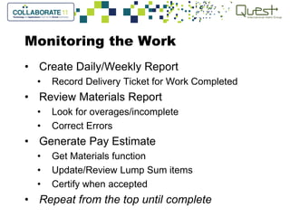 Monitoring the Work
• Create Daily/Weekly Report
• Record Delivery Ticket for Work Completed
• Review Materials Report
• Look for overages/incomplete
• Correct Errors
• Generate Pay Estimate
• Get Materials function
• Update/Review Lump Sum items
• Certify when accepted
• Repeat from the top until complete
 