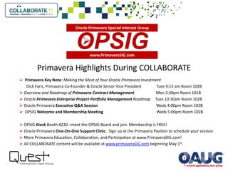Primavera Highlights During COLLABORATE
 Primavera Key Note: Making the Most of Your Oracle Primavera Investment
Dick Faris, Primavera Co-Founder & Oracle Senior Vice President Tues 9:15 am Room 102B
 Overview and Roadmap of Primavera Contract Management Mon 2:30pm Room 101B
 Oracle Primavera Enterprise Project Portfolio Management Roadmap Tues 10:30am Room 102B
 Oracle Primavera Executive Q&A Session Weds 4:00pm Room 102B
 OPSIG Welcome and Membership Meeting Weds 5:00pm Room 102B
 OPSIG Kiosk Booth #230 –meet the OPSIG Board and join. Membership is FREE!
 Oracle Primavera One-On-One Support Clinic. Sign up at the Primavera Pavilion to schedule your session.
 More Primavera Education, Collaboration, and Participation at www.PrimaveraSIG.com!
 All COLLABORATE content will be available at www.primaveraSIG.com beginning May 1st.
www.PrimaveraSIG.com

Oracle Primavera Special Interest Group
 
