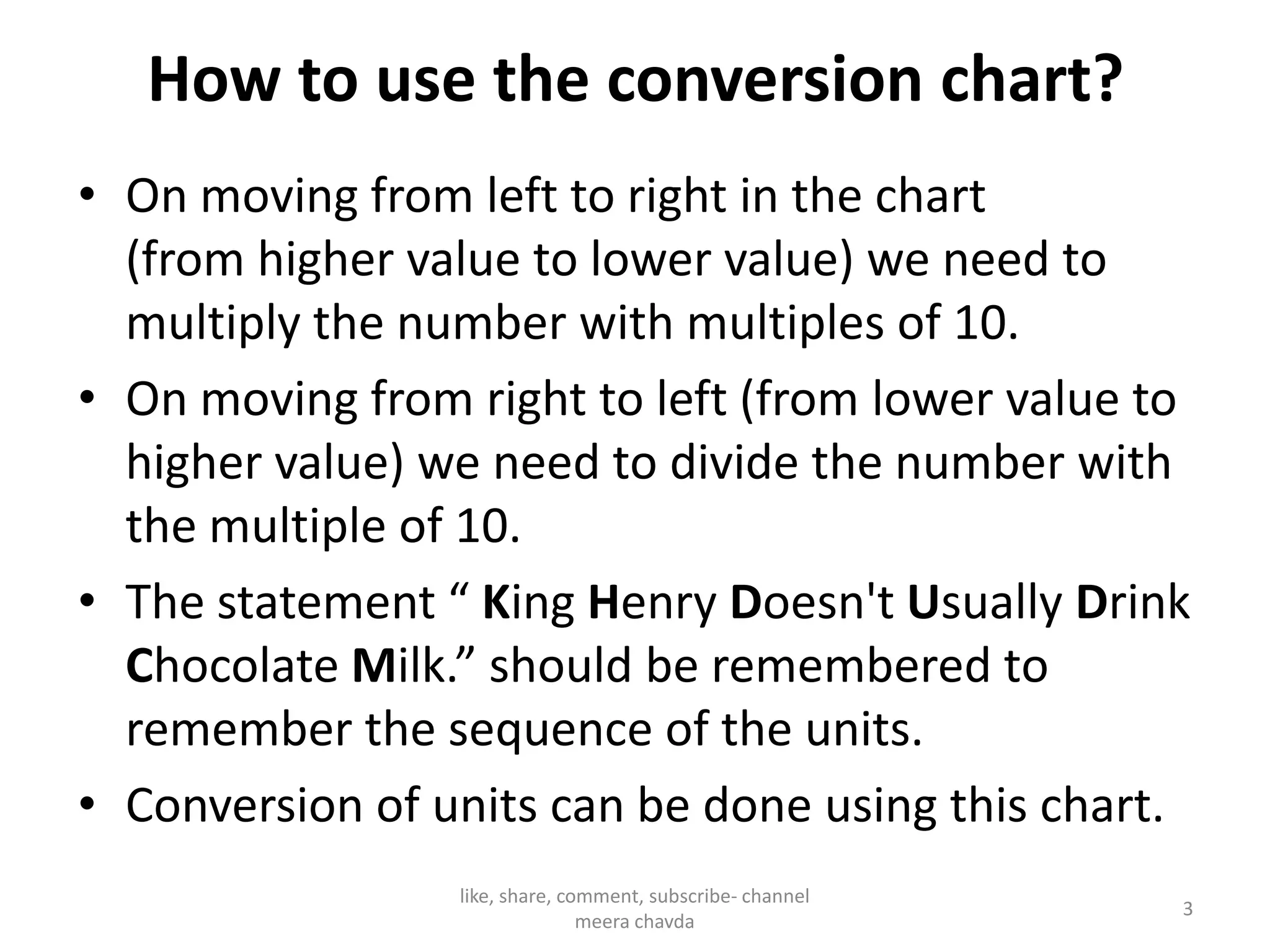 How to use the conversion chart?
• On moving from left to right in the chart
(from higher value to lower value) we need to
multiply the number with multiples of 10.
• On moving from right to left (from lower value to
higher value) we need to divide the number withhigher value) we need to divide the number with
the multiple of 10.
• The statement “ King Henry Doesn't Usually Drink
Chocolate Milk.” should be remembered to
remember the sequence of the units.
• Conversion of units can be done using this chart.
3
like, share, comment, subscribe- channel
meera chavda
 