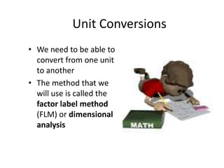 Unit Conversions We need to be able to convert from one unit to another The method that we will use is called the factor label method (FLM) or dimensional analysis 