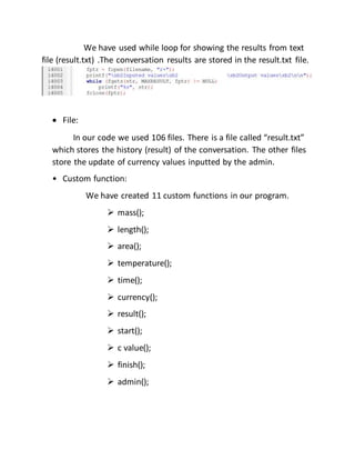 We have used while loop for showing the results from text
file (result.txt) .The conversation results are stored in the result.txt file.
 File:
In our code we used 106 files. There is a file called “result.txt”
which stores the history (result) of the conversation. The other files
store the update of currency values inputted by the admin.
• Custom function:
We have created 11 custom functions in our program.
 mass();
 length();
 area();
 temperature();
 time();
 currency();
 result();
 start();
 c value();
 finish();
 admin();
 