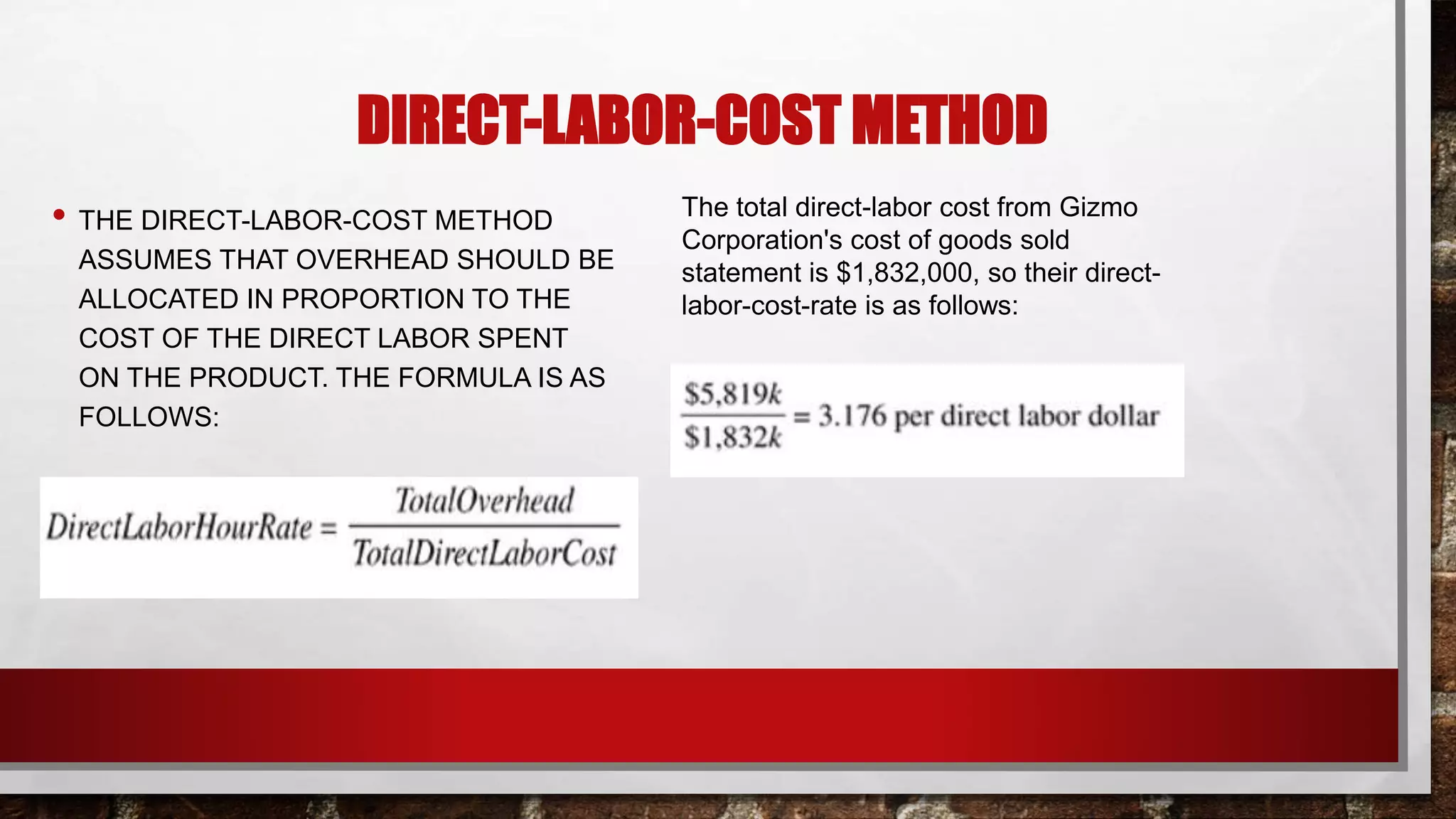 DIRECT-LABOR-COST METHOD
• THE DIRECT-LABOR-COST METHOD
ASSUMES THAT OVERHEAD SHOULD BE
ALLOCATED IN PROPORTION TO THE
COST OF THE DIRECT LABOR SPENT
ON THE PRODUCT. THE FORMULA IS AS
FOLLOWS:
The total direct-labor cost from Gizmo
Corporation's cost of goods sold
statement is $1,832,000, so their direct-
labor-cost-rate is as follows:
 
