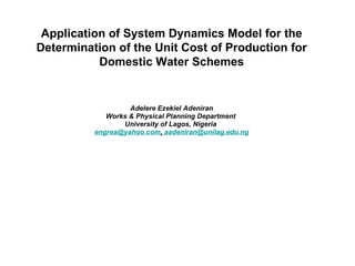 Adelere Ezekiel Adeniran  Works & Physical Planning Department  University of Lagos, Nigeria  [email_address] ,  [email_address] Application of System Dynamics Model for the Determination of the Unit Cost of Production for Domestic Water Schemes 