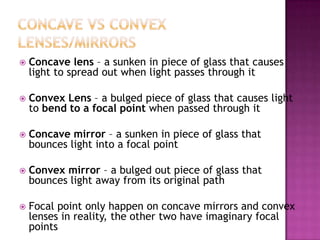    Concave lens – a sunken in piece of glass that causes
    light to spread out when light passes through it

   Convex Lens – a bulged piece of glass that causes light
    to bend to a focal point when passed through it

   Concave mirror – a sunken in piece of glass that
    bounces light into a focal point

   Convex mirror – a bulged out piece of glass that
    bounces light away from its original path

   Focal point only happen on concave mirrors and convex
    lenses in reality, the other two have imaginary focal
    points
 