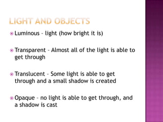  Luminous   – light (how bright it is)

 Transparent   – Almost all of the light is able to
 get through

 Translucent
            – Some light is able to get
 through and a small shadow is created

 Opaque– no light is able to get through, and
 a shadow is cast
 