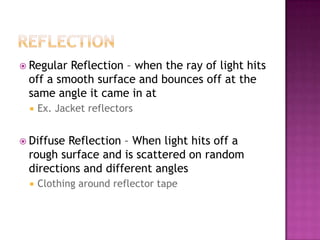  RegularReflection – when the ray of light hits
 off a smooth surface and bounces off at the
 same angle it came in at
     Ex. Jacket reflectors


 DiffuseReflection – When light hits off a
 rough surface and is scattered on random
 directions and different angles
     Clothing around reflector tape
 