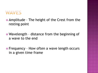  Amplitude – The height of the Crest from the
 resting point

 Wavelength – distance from the beginning of
 a wave to the end

 Frequency  – How often a wave length occurs
 in a given time frame
 