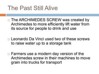 The Past Still Alive
   The ARCHIMEDES SCREW was created by
    Archimedes to more efficiently lift water from
    its source for people to drink and use

   Leonardo Da Vinci used two of these screws
    to raise water up to a storage tank

   Farmers use a modern day version of the
    Archimedes screw in their machines to move
    grain into trucks for transport
 