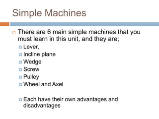Simple Machines
   There are 6 main simple machines that you
    must learn in this unit, and they are;
     Lever,
     Incline   plane
     Wedge
     Screw
     Pulley
     Wheel     and Axel

     Each have their own advantages and
      disadvantages
 