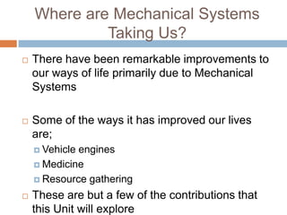 Where are Mechanical Systems
             Taking Us?
   There have been remarkable improvements to
    our ways of life primarily due to Mechanical
    Systems

   Some of the ways it has improved our lives
    are;
     Vehicleengines
     Medicine

     Resource gathering

   These are but a few of the contributions that
    this Unit will explore
 