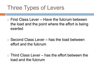 Three Types of Levers
   First Class Lever – Have the fulcrum between
    the load and the point where the effort is being
    exerted

   Second Class Lever – has the load between
    effort and the fulcrum

   Third Class Lever – has the effort between the
    load and the fulcrum
 