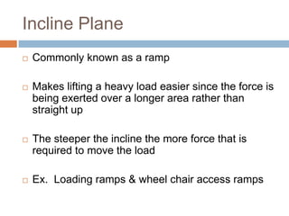 Incline Plane
   Commonly known as a ramp

   Makes lifting a heavy load easier since the force is
    being exerted over a longer area rather than
    straight up

   The steeper the incline the more force that is
    required to move the load

   Ex. Loading ramps & wheel chair access ramps
 