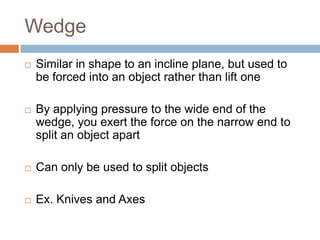 Wedge
   Similar in shape to an incline plane, but used to
    be forced into an object rather than lift one

   By applying pressure to the wide end of the
    wedge, you exert the force on the narrow end to
    split an object apart

   Can only be used to split objects

   Ex. Knives and Axes
 