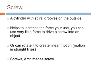 Screw
   A cylinder with spiral grooves on the outside

   Helps to increase the force your use, you can
    use very little force to drive a screw into an
    object

   Or can rotate it to create linear motion (motion
    in straight lines)

   Screws, Archimedes screw
 