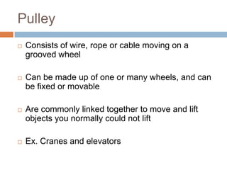 Pulley
   Consists of wire, rope or cable moving on a
    grooved wheel

   Can be made up of one or many wheels, and can
    be fixed or movable

   Are commonly linked together to move and lift
    objects you normally could not lift

   Ex. Cranes and elevators
 