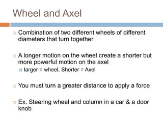 Wheel and Axel
   Combination of two different wheels of different
    diameters that turn together

   A longer motion on the wheel create a shorter but
    more powerful motion on the axel
       larger = wheel, Shorter = Axel

   You must turn a greater distance to apply a force

   Ex. Steering wheel and column in a car & a door
    knob
 