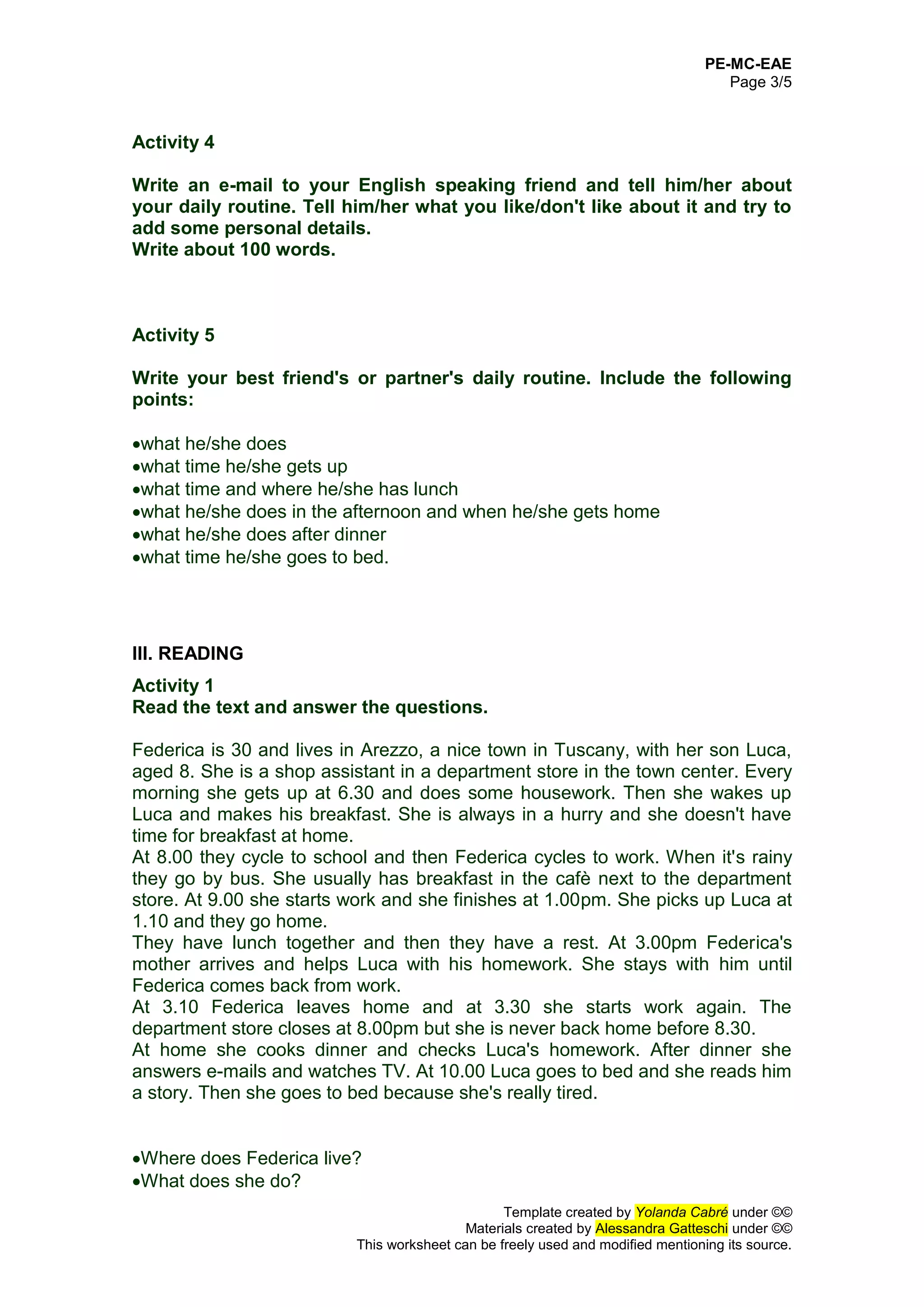 PE-MC-EAE
Page 3/5
Template created by Yolanda Cabré under ©©
Materials created by Alessandra Gatteschi under ©©
This worksheet can be freely used and modified mentioning its source.
Activity 4
Write an e-mail to your English speaking friend and tell him/her about
your daily routine. Tell him/her what you like/don't like about it and try to
add some personal details.
Write about 100 words.
Activity 5
Write your best friend's or partner's daily routine. Include the following
points:
what he/she does
what time he/she gets up
what time and where he/she has lunch
what he/she does in the afternoon and when he/she gets home
what he/she does after dinner
what time he/she goes to bed.
III. READING
Activity 1
Read the text and answer the questions.
Federica is 30 and lives in Arezzo, a nice town in Tuscany, with her son Luca,
aged 8. She is a shop assistant in a department store in the town center. Every
morning she gets up at 6.30 and does some housework. Then she wakes up
Luca and makes his breakfast. She is always in a hurry and she doesn't have
time for breakfast at home.
At 8.00 they cycle to school and then Federica cycles to work. When it's rainy
they go by bus. She usually has breakfast in the cafè next to the department
store. At 9.00 she starts work and she finishes at 1.00pm. She picks up Luca at
1.10 and they go home.
They have lunch together and then they have a rest. At 3.00pm Federica's
mother arrives and helps Luca with his homework. She stays with him until
Federica comes back from work.
At 3.10 Federica leaves home and at 3.30 she starts work again. The
department store closes at 8.00pm but she is never back home before 8.30.
At home she cooks dinner and checks Luca's homework. After dinner she
answers e-mails and watches TV. At 10.00 Luca goes to bed and she reads him
a story. Then she goes to bed because she's really tired.
Where does Federica live?
What does she do?
 
