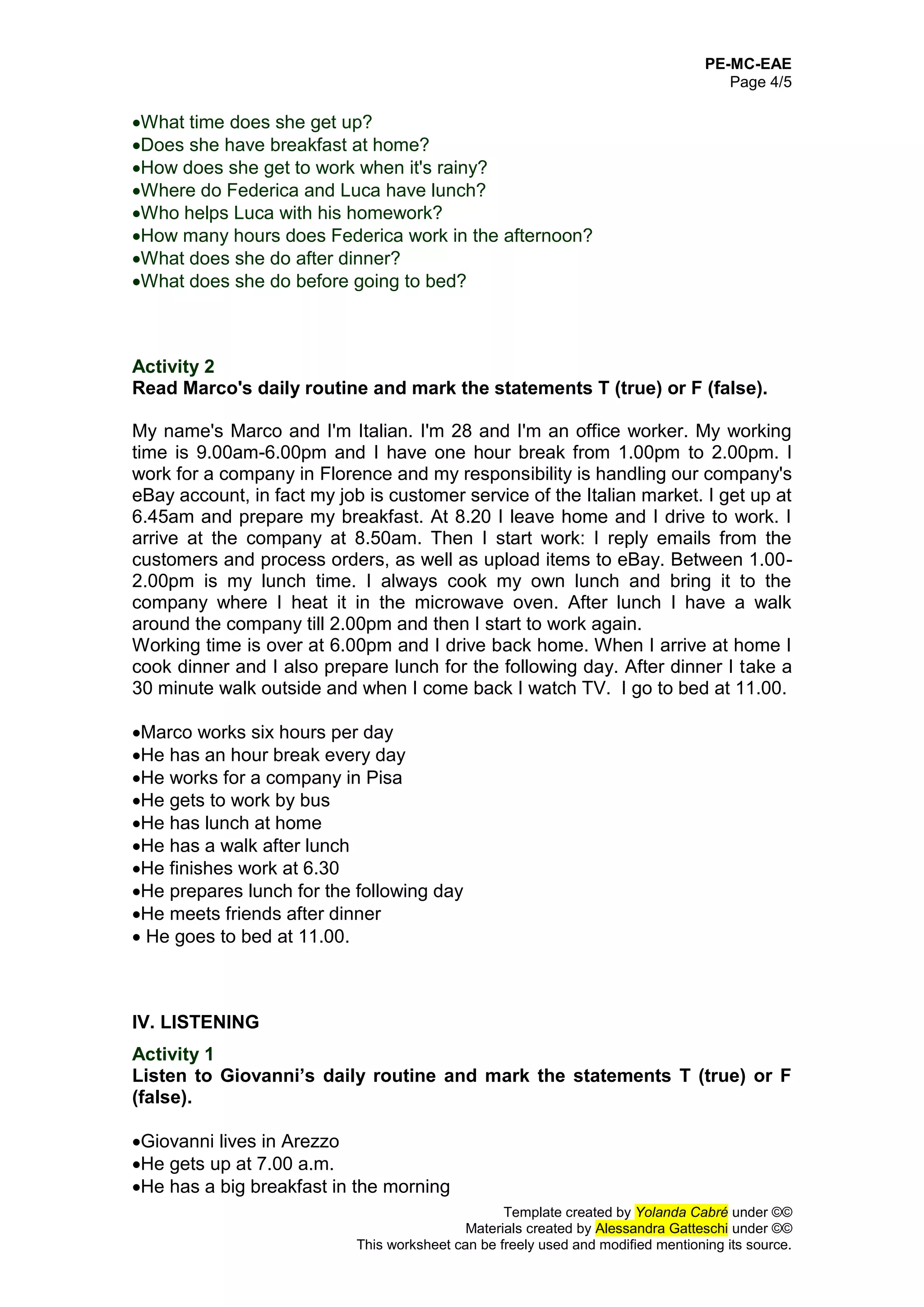 PE-MC-EAE
Page 4/5
Template created by Yolanda Cabré under ©©
Materials created by Alessandra Gatteschi under ©©
This worksheet can be freely used and modified mentioning its source.
What time does she get up?
Does she have breakfast at home?
How does she get to work when it's rainy?
Where do Federica and Luca have lunch?
Who helps Luca with his homework?
How many hours does Federica work in the afternoon?
What does she do after dinner?
What does she do before going to bed?
Activity 2
Read Marco's daily routine and mark the statements T (true) or F (false).
My name's Marco and I'm Italian. I'm 28 and I'm an office worker. My working
time is 9.00am-6.00pm and I have one hour break from 1.00pm to 2.00pm. I
work for a company in Florence and my responsibility is handling our company's
eBay account, in fact my job is customer service of the Italian market. I get up at
6.45am and prepare my breakfast. At 8.20 I leave home and I drive to work. I
arrive at the company at 8.50am. Then I start work: I reply emails from the
customers and process orders, as well as upload items to eBay. Between 1.00-
2.00pm is my lunch time. I always cook my own lunch and bring it to the
company where I heat it in the microwave oven. After lunch I have a walk
around the company till 2.00pm and then I start to work again.
Working time is over at 6.00pm and I drive back home. When I arrive at home I
cook dinner and I also prepare lunch for the following day. After dinner I take a
30 minute walk outside and when I come back I watch TV. I go to bed at 11.00.
Marco works six hours per day
He has an hour break every day
He works for a company in Pisa
He gets to work by bus
He has lunch at home
He has a walk after lunch
He finishes work at 6.30
He prepares lunch for the following day
He meets friends after dinner
 He goes to bed at 11.00.
IV. LISTENING
Activity 1
Listen to Giovanni’s daily routine and mark the statements T (true) or F
(false).
Giovanni lives in Arezzo
He gets up at 7.00 a.m.
He has a big breakfast in the morning
 
